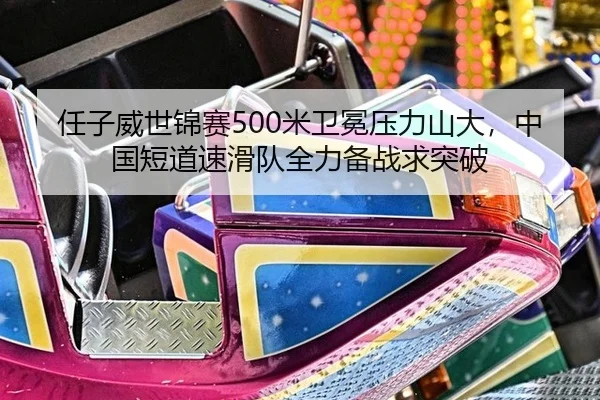 任子威世锦赛500米卫冕压力山大，中国短道速滑队全力备战求突破