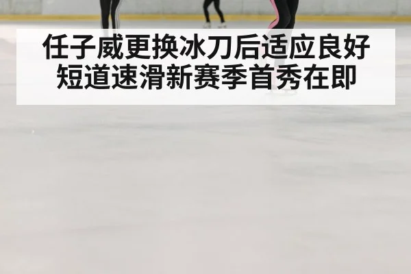 任子威更换冰刀后适应良好 短道速滑新赛季首秀在即