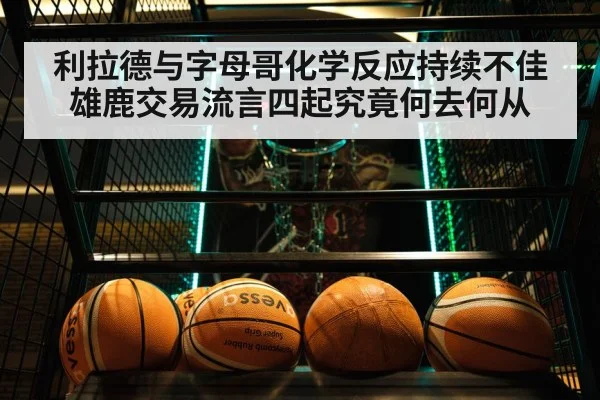 利拉德与字母哥化学反应持续不佳 雄鹿交易流言四起究竟何去何从