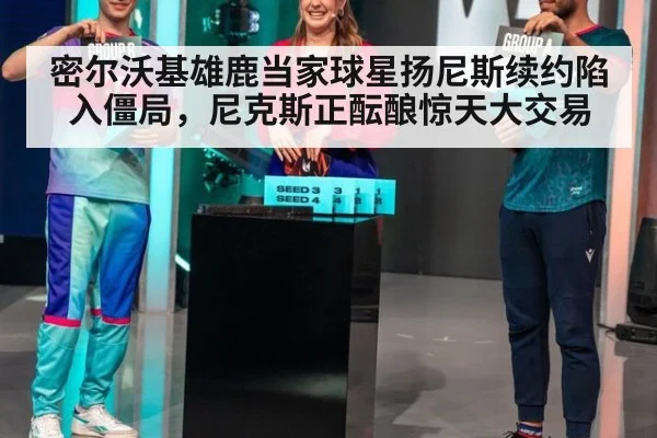密尔沃基雄鹿当家球星扬尼斯续约陷入僵局，尼克斯正酝酿惊天大交易